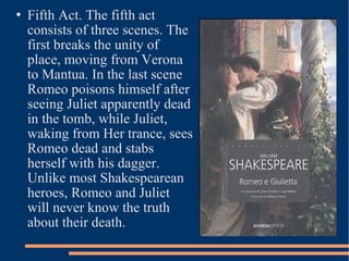  Fifth Act. The fifth act
consists of three scenes. The
first breaks the unity of
place, moving from Verona
to Mantua. In the last scene
Romeo poisons himself after
seeing Juliet apparently dead
in the tomb, while Juliet,
waking from Her trance, sees
Romeo dead and stabs
herself with his dagger.
Unlike most Shakespearean
heroes, Romeo and Juliet
will never know the truth
about their death.
 
