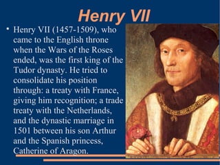 Henry VII

Henry VII (1457-1509), who
came to the English throne
when the Wars of the Roses
ended, was the first king of the
Tudor dynasty. He tried to
consolidate his position
through: a treaty with France,
giving him recognition; a trade
treaty with the Netherlands,
and the dynastic marriage in
1501 between his son Arthur
and the Spanish princess,
Catherine of Aragon.
 
