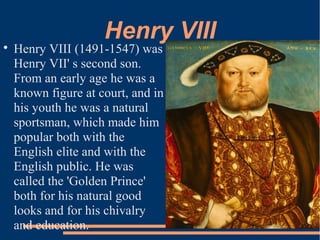 Henry VIII
Henry VIII (1491-1547) was
Henry VII' s second son.
From an early age he was a
known figure at court, and in
his youth he was a natural
sportsman, which made him
popular both with the
English elite and with the
English public. He was
called the 'Golden Prince'
both for his natural good
looks and for his chivalry
and education.
 