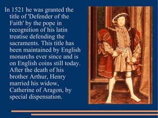 In 1521 he was granted the
title of 'Defender of the
Faith' by the pope in
recognition of his latin
treatise defending the
sacraments. This title has
been maintained by English
monarchs ever since and is
on English coins still today.
After the death of his
brother Arthur, Henry
married his widow,
Catherine of Aragon, by
special dispensation.
 