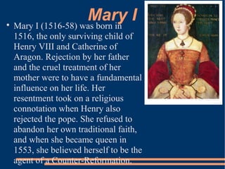 Mary I
Mary I (1516-58) was born in
1516, the only surviving child of
Henry VIII and Catherine of
Aragon. Rejection by her father
and the cruel treatment of her
mother were to have a fundamental
influence on her life. Her
resentment took on a religious
connotation when Henry also
rejected the pope. She refused to
abandon her own traditional faith,
and when she became queen in
1553, she believed herself to be the
agent of a Counter-Reformation.
 