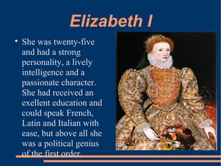 Elizabeth I

She was twenty-five
and had a strong
personality, a lively
intelligence and a
passionate character.
She had received an
exellent education and
could speak French,
Latin and Italian with
ease, but above all she
was a political genius
of the first order.
 