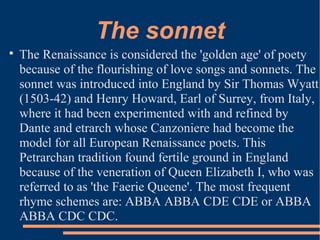 The sonnet

The Renaissance is considered the 'golden age' of poety
because of the flourishing of love songs and sonnets. The
sonnet was introduced into England by Sir Thomas Wyatt
(1503-42) and Henry Howard, Earl of Surrey, from Italy,
where it had been experimented with and refined by
Dante and etrarch whose Canzoniere had become the
model for all European Renaissance poets. This
Petrarchan tradition found fertile ground in England
because of the veneration of Queen Elizabeth I, who was
referred to as 'the Faerie Queene'. The most frequent
rhyme schemes are: ABBA ABBA CDE CDE or ABBA
ABBA CDC CDC.
 