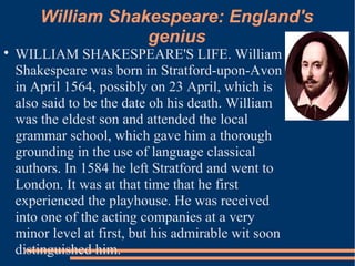William Shakespeare: England's
genius

WILLIAM SHAKESPEARE'S LIFE. William
Shakespeare was born in Stratford-upon-Avon
in April 1564, possibly on 23 April, which is
also said to be the date oh his death. William
was the eldest son and attended the local
grammar school, which gave him a thorough
grounding in the use of language classical
authors. In 1584 he left Stratford and went to
London. It was at that time that he first
experienced the playhouse. He was received
into one of the acting companies at a very
minor level at first, but his admirable wit soon
distinguished him.
 