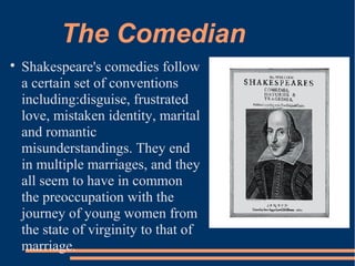 The Comedian

Shakespeare's comedies follow
a certain set of conventions
including:disguise, frustrated
love, mistaken identity, marital
and romantic
misunderstandings. They end
in multiple marriages, and they
all seem to have in common
the preoccupation with the
journey of young women from
the state of virginity to that of
marriage.
 