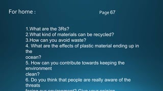 For home : Page 67
1.What are the 3Rs? .
2.What kind of materials can be recycled?
3.How can you avoid waste?
4. What are the effects of plastic material ending up in
the
ocean?
5. How can you contribute towards keeping the
environment
clean?
6. Do you think that people are really aware of the
threats
 