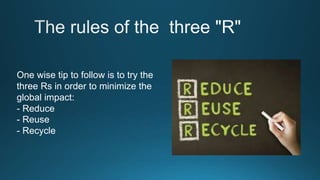 One wise tip to follow is to try the
three Rs in order to minimize the
global impact:
- Reduce
- Reuse
- Recycle
 