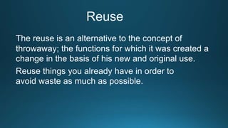 The reuse is an alternative to the concept of
throwaway; the functions for which it was created a
change in the basis of his new and original use.
Reuse things you already have in order to
avoid waste as much as possible.
 