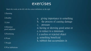 Match the words on the left with the correct definitions on the right
1.Harming
2.Healthy
3.Litter
4.Minimize
good judgment
5.Prioritizing
6.Waste
7.Weight
8.Wise habitations
a. giving importance to something
b. the process of causing damage
c. pressure
d. having or showing good sense or
e. to reduce to a minimum
f. a useless or rejected object
g. something beneficial
h. rubbish that accumulates in
 