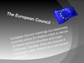 European Council meetings are essentially
summits where EU leaders meet to decide
on broad political priorities and major
initiatives. Typically, there are around 4
meetings a year, chaired by a permanent
president.
.
 