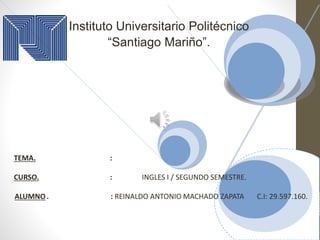 Instituto Universitario Politécnico
“Santiago Mariño”.
TEMA. :
CURSO. : INGLES I / SEGUNDO SEMESTRE.
ALUMNO. : REINALDO ANTONIO MACHADO ZAPATA C.I: 29.597.160.
 