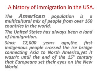 A history of immigration in the USA.
The American population is a
multicultural mix of people from over 160
countries in the world.
The United States has always been a land
of immigration.
Since 12,000 years ago,the first
indigenous people crossed the ice bridge
connecting Asia to North America,yet it
wasn’t until the end of the 15° century
that Europeans set their eyes on the New
World.
 