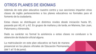 OTROS PLANES DE IDIOMAS
Además de este plan educativo nuestro centro y sus secciones imparten otras
clases de inglés pertenecientes a los planes educativos no formales para el
fomento de la ciudadanía.
Estas clases se distribuyen en distintos niveles desde iniciación hasta B1,
pasando por A0, A1 y A2. En grupos de mañana y de tarde, en Mairena, San Juan,
Palomares y Almensilla.
Dado su carácter no formal la asistencia a estas clases no conducen a la
obtención de titulación oficial alguna.
La matriculación en este plan educativo se hará de manera
presencial en los plazos oficiales de Educación Permanente
(del 1 al 15 de junio).
 
