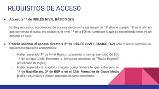 REQUISITOS DE ACCESO
● Acceso a 1º de INGLÉS NIVEL BÁSICO (A1)
No hay requisitos académicos de acceso, únicamente ser mayor de 18 años o cumplir 18 en el año en
que comienza el curso. No obstante, el nivel 1º de la EOI es fuerte por lo que se recomienda tener ya un
mínimo de base.
● Podrán solicitar el acceso directo a 2º de INGLÉS NIVEL BÁSICO (A2) solo quienes cumplan los
siguientes requisitos académicos:
○ Haber superado 1º de Nivel Básico (presencial o semipresencial) de EOI,
1º de antiguo Ciclo Elemental o 1er curso completo de “That’s English!”
(en el caso de inglés).
○ Haber superado la asignatura inglés como primera lengua extranjera en
1º de Bachillerato, 3º de BUP o en el Ciclo Formativo de Grado Medio
(LOE) o equivalente (haber superado el curso completo).
 