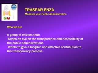 TRASPAR-ENZA
Monitors your Public Administration
Who we are
A group of citizens that:
Keeps an eye on the transparence and accessibility of
the public administrations
Wants to give a tangible and effective contribution to
the transparency process.
 