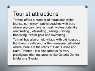 Tourist attractions
Termoli offers a number of attractions which
tourists can enjoy : public beaches with bars
where you can have a meal ; watersports like
windsurfing , kitesurfing , sailing , rawing ,
freediving , water polo and swimming.
Termoli has also an old village with old houses ,
the Svevo castle and a Romanesque cathedral
where there are the relics of Saint Basso and
Saint Timoteo ; it is also famous for very
prestigious frish restaurants like Osteria Dentro
le Mura or Svevia.
 