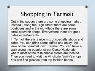 Shopping in Termoli
Out in the suburs there are some shopping malls ,
instead , along the High Street there are some
boutiques and in the old village there are some
small souvenir shops. Everywhere there are good
cafes or restaurants.
In Termoli there is a nice mix of specialty shops and
cafes. You can drink some coffee and enjoy the
view of the beautiful town: Termoli. You can have a
walk along the popular street Corso Nazionale
where most of the fashionable stores are located.
Then you need to visit the Vincitorio family’s shops.
You can find glasses from top fashion bands.
 