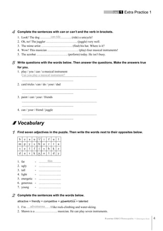 UNIT 1 Extra Practice 1
PASSPORT ESO 3 Photocopiable © Burlington Books 4
can ride
Can you play a musical instrument?
thin
adventurous
4 Complete the sentences with can or can’t and the verb in brackets.
1. Look! The dog …………………………. (ride) a unicycle!
2. Oh, no! The juggler …………………………. (juggle) very well.
3. The mime artist …………………………. (find) his hat. Where is it?
4. Wow! This musician …………………………. (play) four musical instruments!
5. The acrobat …………………………. (perform) today. He isn’t busy.
5 Write questions with the words below. Then answer the questions. Make the answers true
for you.
1. play / you / can / a musical instrument
...................................................................................................
....................................................................
2. card tricks / can / do / your / dad
...................................................................................................
....................................................................
3. paint / can / your / friends
...................................................................................................
....................................................................
4. can / your / friend / juggle
...................................................................................................
....................................................................
Vocabulary
1 Find seven adjectives in the puzzle. Then write the words next to their opposites below.
b e a u t i f u l
m p y s h o r t a
s e l f i s h k z
d a r k n o l d y
1. fat - ………………….
2. ugly - ………………….
3. tall - ………………….
4. light - ………………….
5. energetic - ………………….
6. generous - ………………….
7. young - ………………….
2 Complete the sentences with the words below.
attractive friendly competitive adventurous talented
1. I’m …………………. . I like rock-climbing and water-skiing.
2. Shawn is a …………………. musician. He can play seven instruments.
 