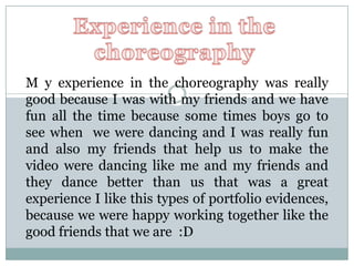 Experience in the  choreography  M y experience in the choreography was really good because I was with my friends and we have fun all the time because some times boys go to see when  we were dancing and I was really fun and also my friends that help us to make the video were dancing like me and my friends and they dance better than us that was a great experience I like this types of portfolio evidences, because we were happy working together like the good friends that we are  :D 