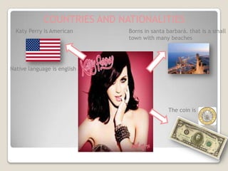 COUNTRIES AND NATIONALITIES
  Katy Perry is American     Borns in santa barbará. that is a small
                             town with many beaches




Native language is english




                                            The coin is
 