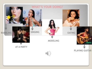 WHAT’S YOUR DOING?




BUBBLING                SINGING              EATING


                                  MODELING

           AT A PARTY
                                                  PLAYING GUITAR



                          KATY PERRY
 