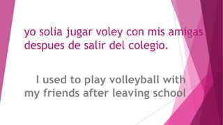 yo solia jugar voley con mis amigas
despues de salir del colegio.
I used to play volleyball with
my friends after leaving school
.
 