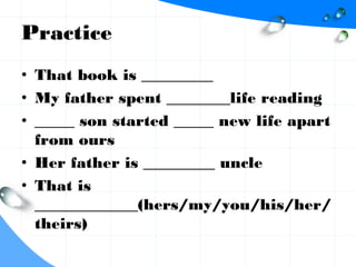 Practice
• That book is _________
• My father spent ________life reading
• _____ son started _____ new life apart
from ours
• Her father is _________ uncle
• That is
_____________(hers/my/you/his/her/
theirs)
 