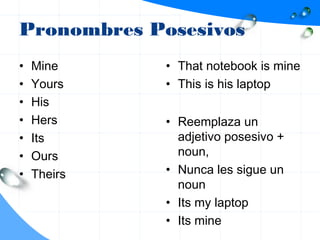 Pronombres Posesivos
• Mine
• Yours
• His
• Hers
• Its
• Ours
• Theirs
• That notebook is mine
• This is his laptop
• Reemplaza un
adjetivo posesivo +
noun,
• Nunca les sigue un
noun
• Its my laptop
• Its mine
 