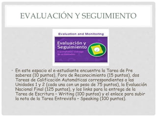 EVALUACIÓN Y SEGUIMIENTO
• En este espacio el e-estudiante encuentra la Tarea de Pre
saberes (10 puntos), Foro de Reconocimiento (15 puntos), dos
Tareas de Calificación Automáticas correspondientes a las
Unidades 1 y 2 (cada una con un peso de 75 puntos), la Evaluación
Nacional Final (125 puntos), y los links para la entrega de la
Tarea de Escritura – Writing (100 puntos) y el enlace para subir
la nota de la Tarea Entrevista – Speaking (100 puntos).
 