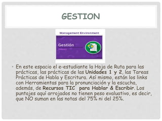 GESTION
• En este espacio el e-estudiante la Hoja de Ruta para las
prácticas, las prácticas de las Unidades 1 y 2, las Tareas
Prácticas de Habla y Escritura. Así mismo, están los links
con Herramientas para la pronunciación y la escucha,
además, de Recursos TIC para Hablar & Escribir. Los
puntajes aquí arrojados no tienen peso evaluativo, es decir,
que NO suman en las notas del 75% ni del 25%.
 