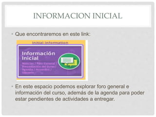 INFORMACION INICIAL
• Que encontraremos en este link:
• En este espacio podemos explorar foro general e
información del curso, además de la agenda para poder
estar pendientes de actividades a entregar.
 
