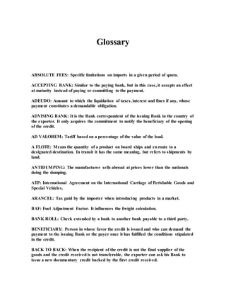 Glossary
ABSOLUTE FEES: Specific limitations on imports in a given period of quota.
ACCEPTING BANK: Similar to the paying bank, but in this case, it accepts an effect
at maturity instead of paying or committing to the payment.
ADEUDO: Amount to which the liquidation of taxes, interest and fines if any, whose
payment constitutes a demandable obligation.
ADVISING BANK: It is the Bank correspondent of the issuing Bank in the country of
the exporter. It only acquires the commitment to notify the beneficiary of the opening
of the credit.
AD VALOREM: Tariff based on a percentage of the value of the load.
A FLOTE: Means the quantity of a product on board ships and en route to a
designated destination. In transit it has the same meaning, but refers to shipments by
land.
ANTIDUMPING: The manufacturer sells abroad at prices lower than the nationals
doing the dumping.
ATP: International Agreement on the International Carriage of Perishable Goods and
Special Vehicles.
ARANCEL: Tax paid by the importer when introducing products in a market.
BAF: Fuel Adjustment Factor. It influences the freight calculation.
BANK ROLL: Check extended by a bank to another bank payable to a third party.
BENEFICIARY: Person in whose favor the credit is issued and who can demand the
payment to the issuing Bank or the payer once it has fulfilled the conditions stipulated
in the credit.
BACK TO BACK: When the recipient of the credit is not the final supplier of the
goods and the credit received is not transferable, the exporter can ask his Bank to
issue a new documentary credit backed by the first credit received.
 