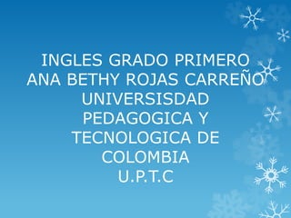 INGLES GRADO PRIMERO 
ANA BETHY ROJAS CARREÑO 
UNIVERSISDAD 
PEDAGOGICA Y 
TECNOLOGICA DE 
COLOMBIA 
U.P.T.C 
 
