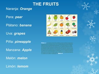 THE FRUITS 
Naranja: Orange 
Pera: pear 
Plátano: banana 
Uva: grapes 
Piña: pineapple 
Manzana: Apple 
Melón: melon 
Limón: lemom 
https://co.video.search.yahoo.com/video/play?p= 
juegos+de+frutas+en+en+ingles&vid=a6a208ca0 
36fccf15121cd6d9d82c8ef&l=1%3A37&turl=http 
%3A%2F%2Fts4.mm.bing.net%2Fth%3Fid%3DV 
N.608027684209954163%26pid%3D15.1&rurl=ht 
tp%3A%2F%2Fwww.youtube.com%2Fwatch%3Fv 
%3DdxUmTDISYbI&tit=FRUTAS+en+INGL%C3%8 
9S+para+ni%C3%B1os&c=2&sigr=11adkhkio&sig 
t=10tovn1vv&ct=p&age=0&&tt=b 
 