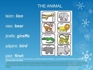 THE ANIMAL 
león: lion 
oso: bear 
jirafa: giraffe 
pájaro: bird 
pez: firsh 
https://co.video.search.yahoo.com/video/play;_ylt=A2KLqIsrDjNUyiAA6eHWcgx.;_ylu=X3oDMTByZWc0dGJtBHNlYwNzcgRzbGsDdml 
kBHZ0aWQDBGdwb3MDMQ-- 
?p=imagenes+de+animales+salvajes+en+ingles+para+ni%C3%B1os&vid=1c4c064dce4df1c859ae9ff7323f978b&l=1%3A01&turl=http% 
3A%2F%2Fts3.mm.bing.net%2Fth%3Fid%3DVN.608030012082555910%26pid%3D15.1&rurl=http%3A%2F%2Fwww.youtube.com%2Fw 
atch%3Fv%3DXLTaH7REe3w&tit=Los+animales+salvajes+en+ingles&c=0&sigr=11a95qnsq&sigt=10v6tgmg5&age=0&fr=yfp-t- 
405&tt=b 
 