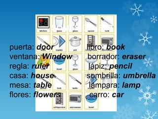 SOMES OBJECT 
puerta: door libro: book 
ventana: Window borrador: eraser 
regla: ruler lápiz: pencil 
casa: house sombrilla: umbrella 
mesa: table lámpara: lamp 
flores: flowers carro: car 
 
