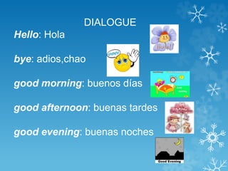 DIALOGUE 
Hello: Hola 
bye: adios,chao 
good morning: buenos días 
good afternoon: buenas tardes 
good evening: buenas noches 
 
