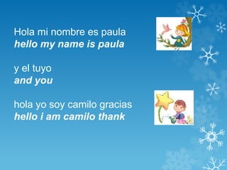 Hola mi nombre es paula 
hello my name is paula 
y el tuyo 
and you 
hola yo soy camilo gracias 
hello i am camilo thank 
 