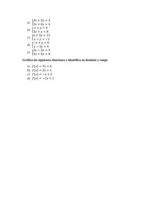 a) {
2𝑥 + 3𝑦 = 3
3𝑥 + 4𝑦 = 4
b) {
𝑥 + 𝑦 = 4
3𝑥 + 𝑦 = 8
c) {
𝑥 + 5𝑦 = 11
𝑥 − 𝑦 = −1
d) {
−𝑥 + 𝑦 = 0
𝑥 − 3𝑦 = 4
e) {
2𝑥 − 3𝑦 = 4
3𝑥 + 4𝑦 = 0
Gráfica las siguientes funciones e identifica su dominio y rango
a) 𝑓(𝑥) = 3𝑥 + 6
b) 𝑓(𝑥) = 2𝑥 + 1
c) 𝑓(𝑥) = −𝑥 + 2
d) 𝑓(𝑥) = −2𝑥 + 1
 
