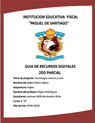 INSTITUCION EDUCATIVA FISCAL
"MIGUEL DE SANTIAGO"
GUIA DE RECURSOS DIGITALES
2DO PARCIAL
Tema de proyecto: Tecnolog�a ciencia y arte
Nombre del tutor: Edwin S�enz
Asignatura: Ingles
Nombre del profesor: Digno Rodr�guez
Estudiante: Jackson Wilfrido Ram�n �vila
Curso: 8 "B"
A�o lectivo: 2019-2020
 