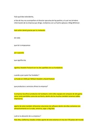 hola queridos televidente,
el dia de hoy nos acompañara el director ejecutivo de hp pavilion, el cual nos brindara
información de la empresa que dirige, recibamos con un fuerte aplauso a Meg Whitman
hola señor daniel gracias por tu invitación
de nada
que tal si empezamos
por supuesto
que significa hp
significa Hewlett-Packard son los dos apellidos de sus fundadores
cuando y por quien fue fundada ?
se fundo en 1939 por William Hewlett y David Packard
que productos o servicios ofrece la empresa?
la empresa hp ofrece productos de hardware; entre ellos equipos de computo de alta gama
como tanto portátiles como de escritorio, dentro de los muchos también tenemos tables
impresoras.
aparte de estos también ofrecemos soluciones de software dentro de ellas contamos con
almacenamiento en la nube, antivirus, apps y big data
cuál es la ubicación de su empresa ?
Palo Alto, California, Estados Unidos aparte de esto estamos en mas de 170 países del mundo
 