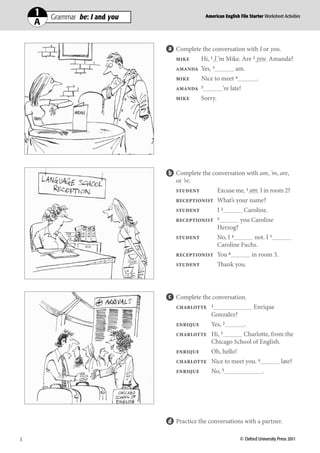 11    Grammar  be: I and you
          Grammar be: I and you
                                               American English File Starter Teacher’s Book
                                               American English File Starter Worksheet Activities
     AA                                           Photocopiable © Oxford University Press 2010




                                    Complete the conversation with I or you.
                                    MIKE    Hi, 1 I ’m Mike. Are 2 you Amanda?
                                    AMANDA    Yes, 3           am.
                                    MIKE      Nice to meet 4              .
                                    AMANDA 5             ’re late!
                                    MIKE      Sorry.




                                    Complete the conversation with am, ’m, are,
                                    or ’re.
                                    STUDENT        Excuse me, 1 am I in room 2?
                                    RECEPTIONIST       What’s your name?
                                    STUDENT            I2            Caroline.
                                    RECEPTIONIST 3               you Caroline
                                                       Herzog?
                                    STUDENT            No, I 4      not. I 5
                                                       Caroline Fuchs.
                                    RECEPTIONIST       You 6             in room 3.
                                    STUDENT            Thank you.




                                    Complete the conversation.
                                    CHARLOTTE 1                          Enrique
                                                  Gonzalez?
                                    ENRIQUE       Yes, 2             .
                                    CHARLOTTE     Hi, 3      Charlotte, from the
                                                  Chicago School of English.
                                    ENRIQUE       Oh, hello!
                                    CHARLOTTE     Nice to meet you. 4                  late?
                                    ENRIQUE       No, 5                       .




                                    Practice the conversations with a partner.

1                                                                                            121
1	                                                               © Oxford University Press 2011
 