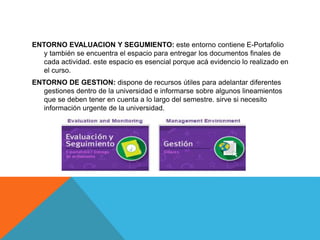 ENTORNO EVALUACION Y SEGUMIENTO: este entorno contiene E-Portafolio
y también se encuentra el espacio para entregar los documentos finales de
cada actividad. este espacio es esencial porque acá evidencio lo realizado en
el curso.
ENTORNO DE GESTION: dispone de recursos útiles para adelantar diferentes
gestiones dentro de la universidad e informarse sobre algunos lineamientos
que se deben tener en cuenta a lo largo del semestre. sirve si necesito
información urgente de la universidad.
 