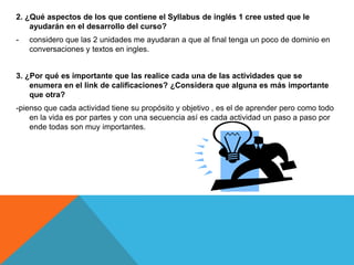 2. ¿Qué aspectos de los que contiene el Syllabus de inglés 1 cree usted que le
ayudarán en el desarrollo del curso?
- considero que las 2 unidades me ayudaran a que al final tenga un poco de dominio en
conversaciones y textos en ingles.
3. ¿Por qué es importante que las realice cada una de las actividades que se
enumera en el link de calificaciones? ¿Considera que alguna es más importante
que otra?
-pienso que cada actividad tiene su propósito y objetivo , es el de aprender pero como todo
en la vida es por partes y con una secuencia así es cada actividad un paso a paso por
ende todas son muy importantes.
 