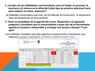 4. ¿Cuáles de las habilidades comunicativas como el habla, la escucha, la
escritura y la lectura se le dificulta?¿Qué tipo de práctica adicional haría
para mejorar en estos aspectos?
-la habilidad comunicativa que más se me dificulta es la escucha , le adicionaría
más conversaciones es muy practica.
5. Tome un pantallazo de la agenda del curso. Responda a la siguiente
pregunta ¿Considera que el conocimiento y buen uso de la herramienta
agenda le ayudará a desarrollar y entregar sus tareas a tiempo? Y por
qué?
-con totalidad, considero que esta agenda es esencial para recordarnos que
debemos cumplir y respetar lo acordado al estar en este curso.
 