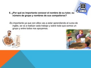 6. ¿Por qué es importante conocer el nombre de su tutor, su
número de grupo y nombres de sus compañeros?
-Es importante ya que con ellos vas a estar aprendiendo el curso de
inglés, se va a realizar cada trabajo y sobre todo que somos un
grupo y entre todos nos apoyamos.
 