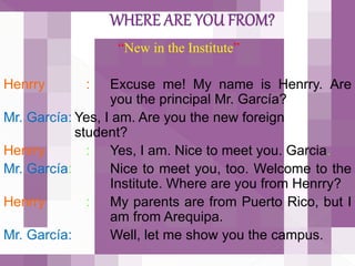“New in the Institute”
Henrry : Excuse me! My name is Henrry. Are
you the principal Mr. García?
Mr. García: Yes, I am. Are you the new foreign
student?
Henrry : Yes, I am. Nice to meet you. Garcia.
Mr. García: Nice to meet you, too. Welcome to the
Institute. Where are you from Henrry?
Henrry : My parents are from Puerto Rico, but I
am from Arequipa.
Mr. García: Well, let me show you the campus.
 
