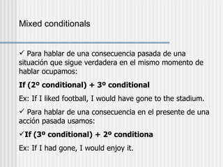 Mixed conditionals Para hablar de una consecuencia pasada de una situación que sigue verdadera en el mismo momento de hablar ocupamos: If (2º conditional) + 3º conditional Ex: If I liked football, I would have gone to the stadium. Para hablar de una consecuencia en el presente de una acción pasada usamos: If (3º conditional) + 2º conditiona Ex: If I had gone, I would enjoy it. 