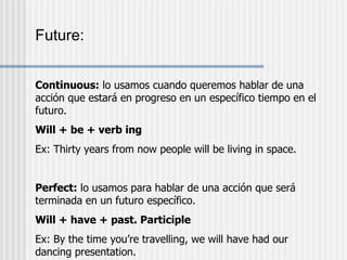 Future: Continuous:  lo usamos cuando queremos hablar de una acción que estará en progreso en un específico tiempo en el futuro. Will + be + verb ing Ex: Thirty years from now people will be living in space. Perfect:  lo usamos para hablar de una acción que será terminada en un futuro específico. Will + have + past. Participle Ex: By the time you’re travelling, we will have had our dancing presentation. 