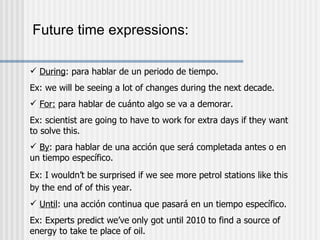 Future time expressions: During : para hablar de un periodo de tiempo. Ex: we will be seeing a lot of changes during the next decade. For:  para hablar de cuánto algo se va a demorar. Ex: scientist are going to have to work for extra days if they want to solve this. By : para hablar de una acción que será completada antes o en un tiempo específico. Ex: I wouldn’t be surprised if we see more petrol stations like this by the end of of this year.   Until : una acción continua que pasará en un tiempo específico. Ex: Experts predict we’ve only got until 2010 to find a source of energy to take te place of oil. 